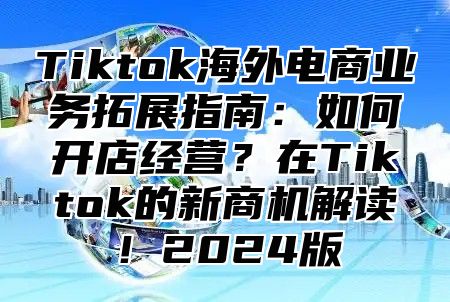 Tiktok海外电商业务拓展指南：如何开店经营？在Tiktok的新商机解读！2025版