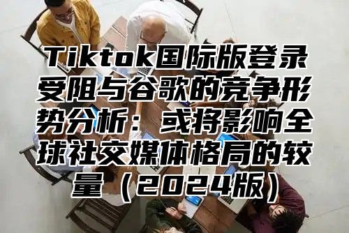 Tiktok国际版登录受阻与谷歌的竞争形势分析：或将影响全球社交媒体格局的较量2025版