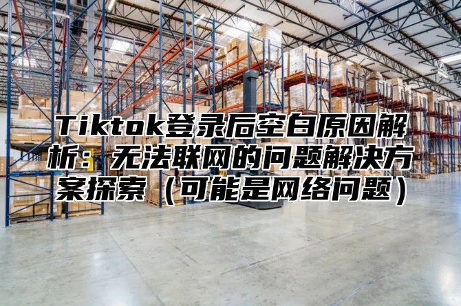 Tiktok登录后空白原因解析：无法联网的问题解决方案探索可能是网络问题