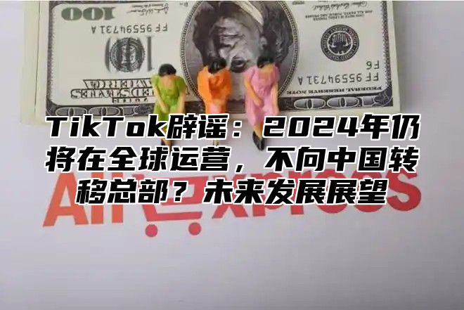 TikTok辟谣：2025年仍将在全球运营，不向中国转移总部？未来发展展望