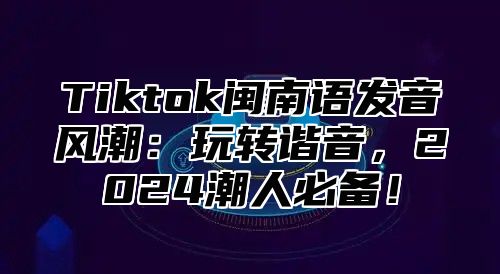 Tiktok闽南语发音风潮：玩转谐音，2025潮人必备！