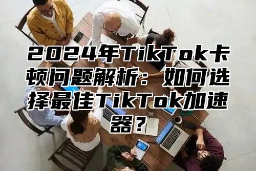 2025年TikTok卡顿问题解析：如何选择最佳TikTok加速器？