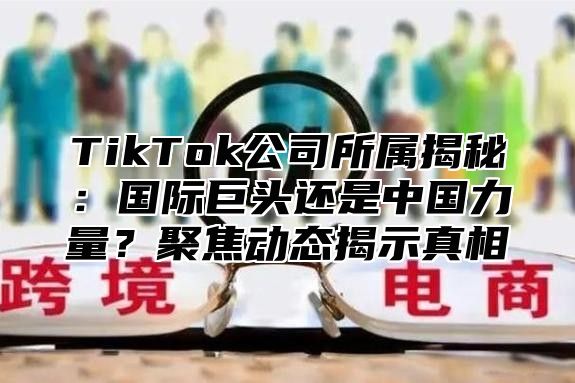 TikTok公司所属揭秘：国际巨头还是中国力量？聚焦动态揭示真相