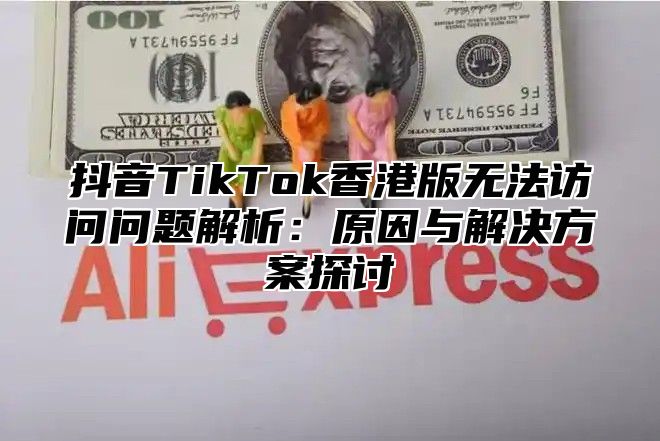 抖音TikTok香港版无法访问问题解析：原因与解决方案探讨