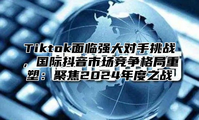 Tiktok面临强大对手挑战，国际抖音市场竞争格局重塑：聚焦2025年度之战