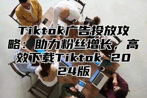 Tiktok广告投放攻略：助力粉丝增长，高效下载Tiktok 2025版