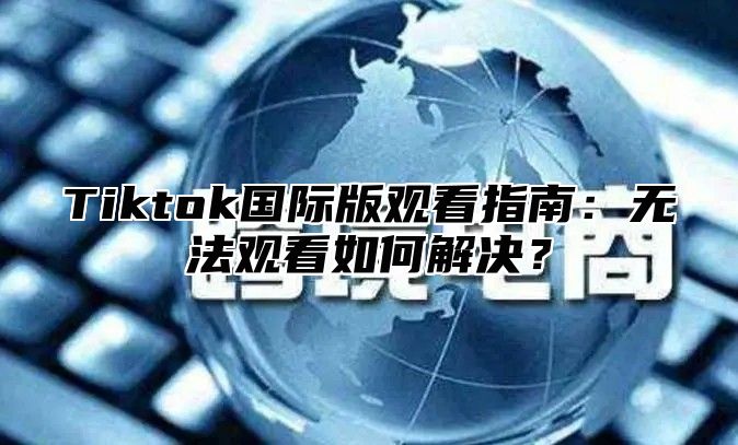 Tiktok国际版观看指南：无法观看如何解决？