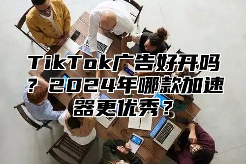 TikTok广告好开吗？2025年哪款加速器更优秀？