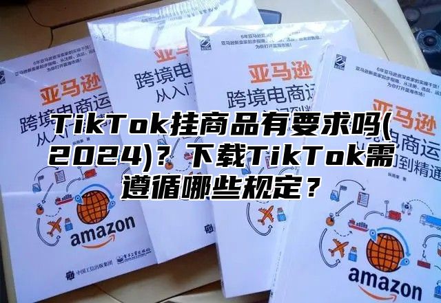 TikTok挂商品有要求吗(2025)？下载TikTok需遵循哪些规定？
