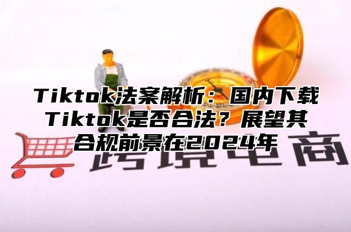 Tiktok法案解析：国内下载Tiktok是否合法？展望其合规前景在2025年
