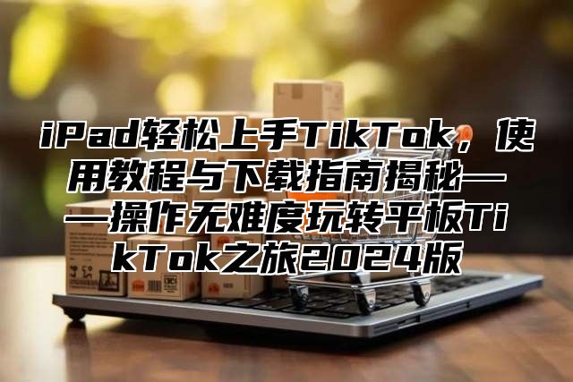 iPad轻松上手TikTok，使用教程与下载指南揭秘——操作无难度玩转平板TikTok之旅2025版