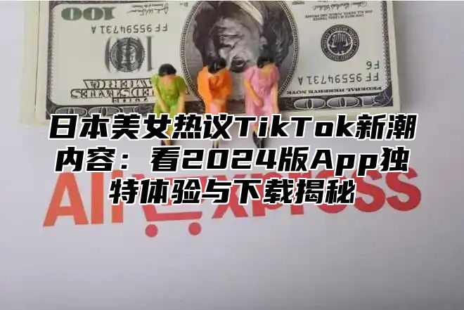 日本美女热议TikTok新潮内容：看2025版App独特体验与下载揭秘
