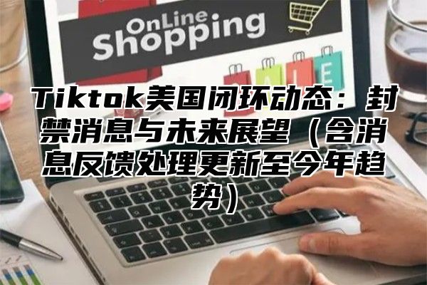Tiktok美国闭环动态：封禁消息与未来展望含消息反馈处理更新至今年趋势
