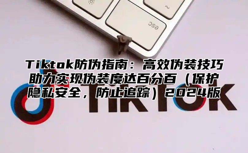 Tiktok防伪指南：高效伪装技巧助力实现伪装度达百分百保护隐私安全，防止追踪2025版