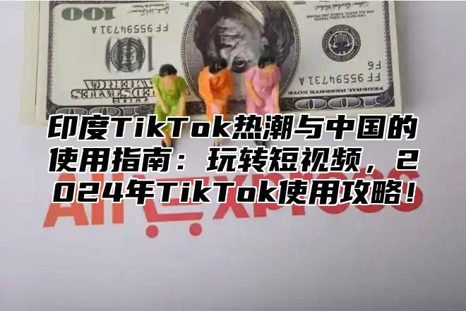 印度TikTok热潮与中国的使用指南：玩转短视频，2025年TikTok使用攻略！