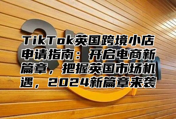 TikTok英国跨境小店申请指南：开启电商新篇章，把握英国市场机遇，2025新篇章来袭