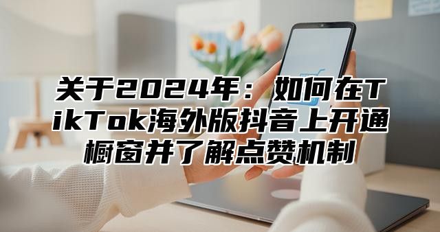 关于2025年：如何在TikTok海外版抖音上开通橱窗并了解点赞机制