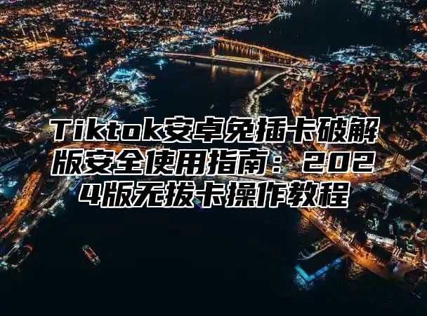 Tiktok安卓免插卡破解版安全使用指南：2025版无拔卡操作教程