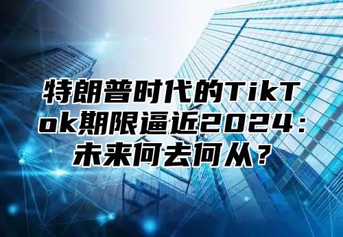 特朗普时代的TikTok期限逼近2025未来何去何从？