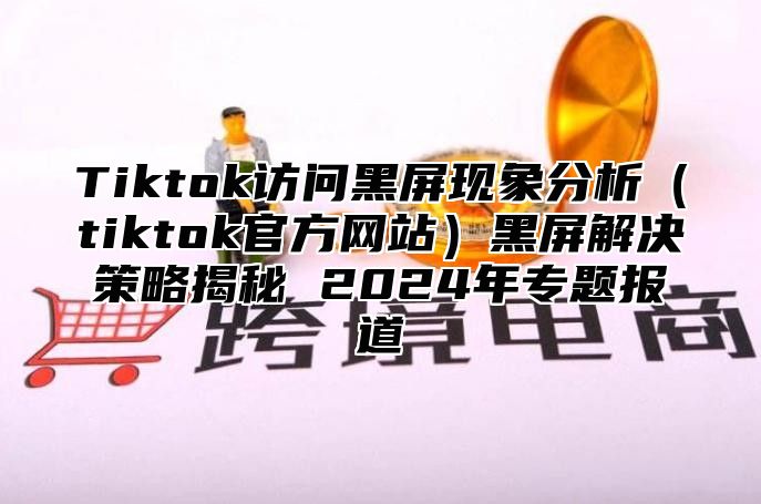 Tiktok访问黑屏现象分析tiktok官方网站黑屏解决策略揭秘 2025年专题报道