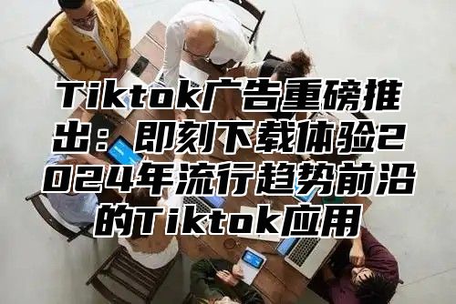 Tiktok广告重磅推出：即刻下载体验2025年流行趋势前沿的Tiktok应用