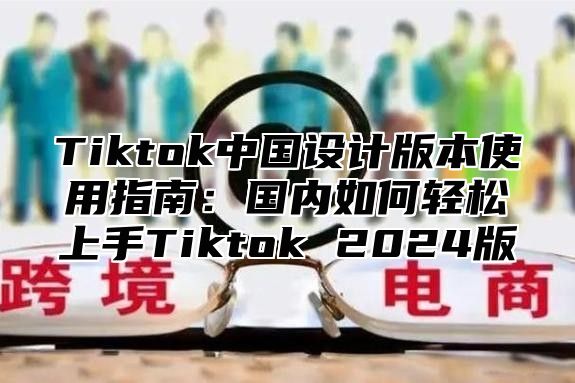 Tiktok中国设计版本使用指南：国内如何轻松上手Tiktok 2025版