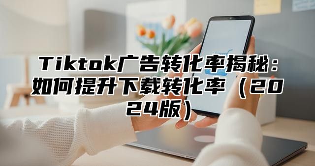 Tiktok广告转化率揭秘：如何提升下载转化率2025版