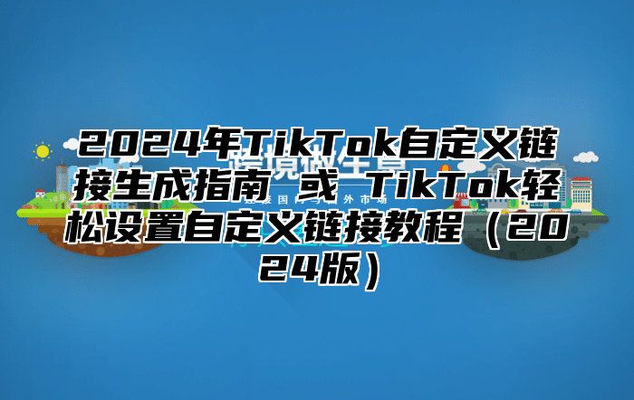 2025年TikTok自定义链接生成指南 或 TikTok轻松设置自定义链接教程2025版