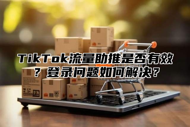 TikTok流量助推是否有效？登录问题如何解决？