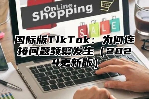国际版TikTok：为何连接问题频繁发生2025更新版