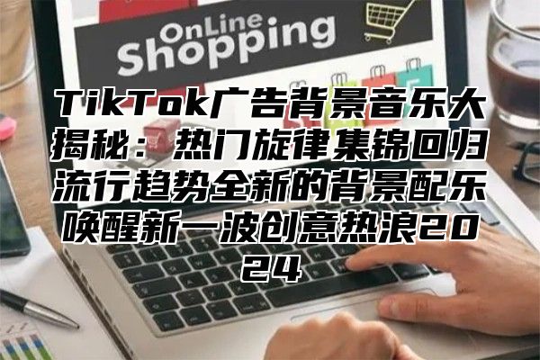 TikTok广告背景音乐大揭秘：热门旋律集锦回归流行趋势全新的背景配乐唤醒新一波创意热浪2025