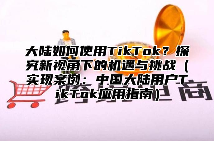 大陆如何使用TikTok？探究新视角下的机遇与挑战实现案例：中国大陆用户TikTok应用指南