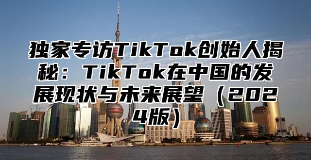 独家专访TikTok创始人揭秘：TikTok在中国的发展现状与未来展望2025版