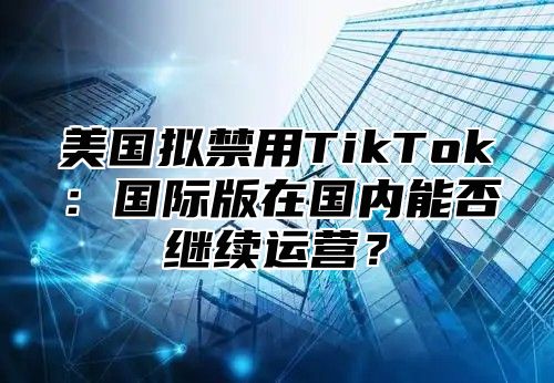 美国拟禁用TikTok：国际版在国内能否继续运营？