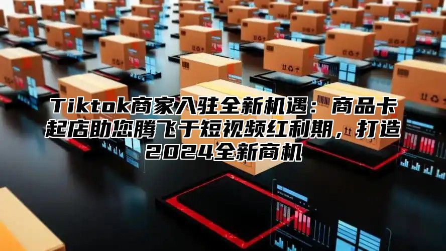 Tiktok商家入驻全新机遇：商品卡起店助您腾飞于短视频红利期，打造2025全新商机
