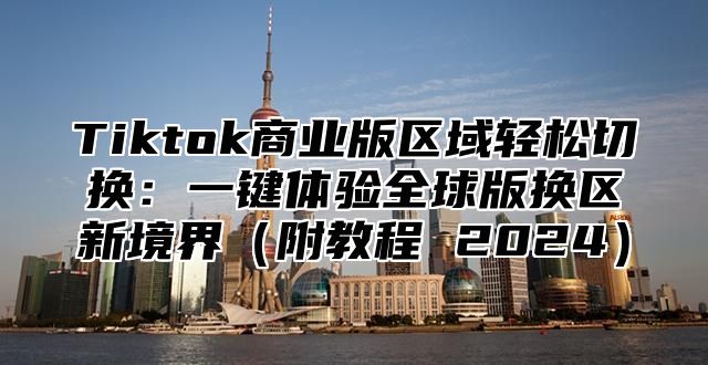 Tiktok商业版区域轻松切换：一键体验全球版换区新境界附教程 2025