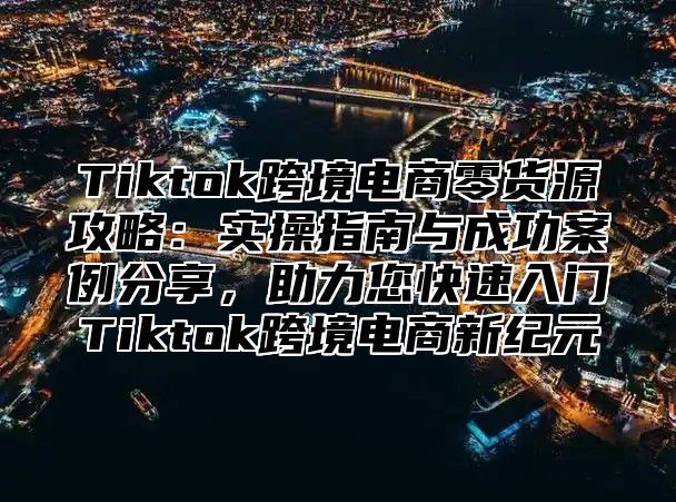 Tiktok跨境电商零货源攻略：实操指南与成功案例分享，助力您快速入门Tiktok跨境电商新纪元