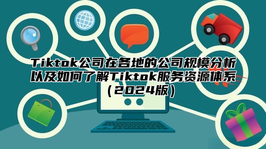 Tiktok公司在各地的公司规模分析以及如何了解Tiktok服务资源体系2025版