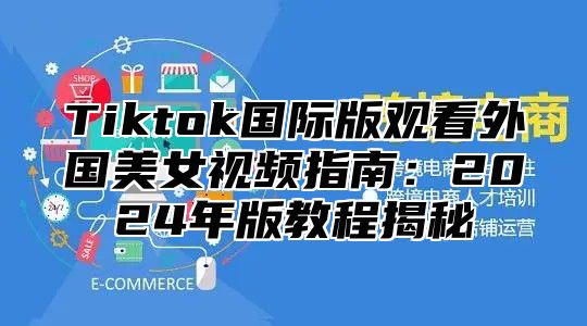 Tiktok国际版观看外国美女视频指南：2025年版教程揭秘