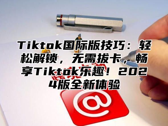 Tiktok国际版技巧：轻松解锁，无需拔卡，畅享Tiktok乐趣！2025版全新体验