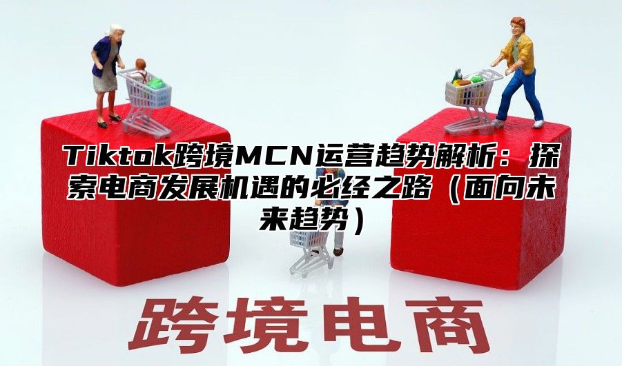 Tiktok跨境MCN运营趋势解析：探索电商发展机遇的必经之路面向未来趋势