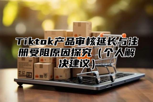 Tiktok产品审核延长与注册受阻原因探究个人解决建议