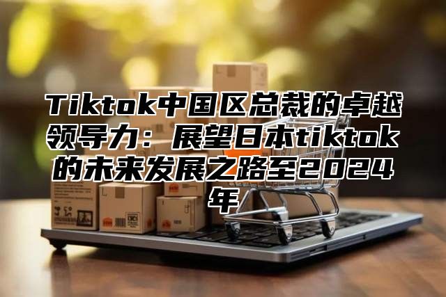 Tiktok中国区总裁的卓越领导力：展望日本tiktok的未来发展之路至2025年