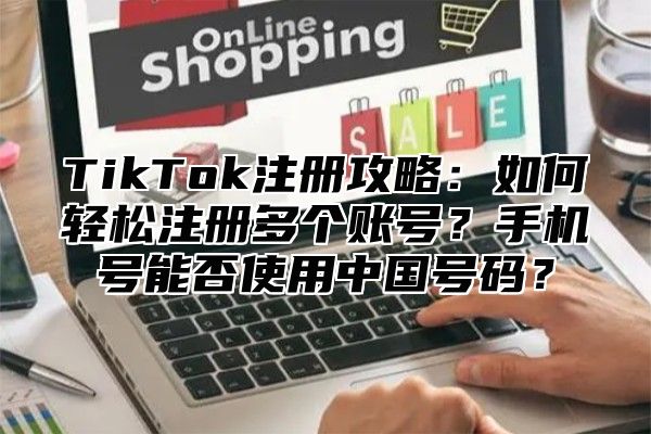 TikTok注册攻略：如何轻松注册多个账号？手机号能否使用中国号码？