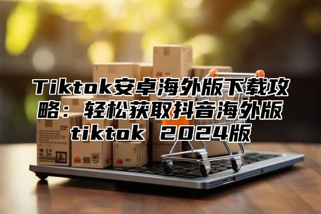 Tiktok安卓海外版下载攻略：轻松获取抖音海外版tiktok 2025版