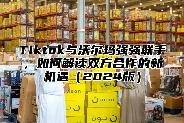 Tiktok与沃尔玛强强联手，如何解读双方合作的新机遇2025版