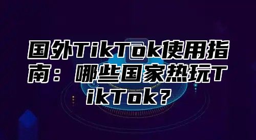 国外TikTok使用指南：哪些国家热玩TikTok？
