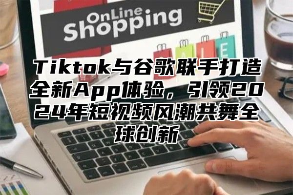 Tiktok与谷歌联手打造全新App体验，引领2025年短视频风潮共舞全球创新
