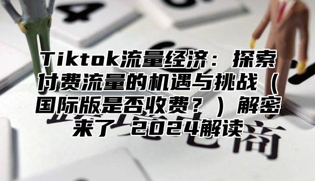 Tiktok流量经济：探索付费流量的机遇与挑战国际版是否收费？解密来了 2025解读