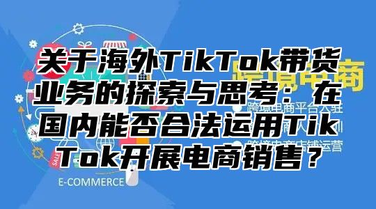 关于海外TikTok带货业务的探索与思考：在国内能否合法运用TikTok开展电商销售？